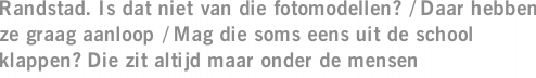 Randstad. Is dat niet van die fotomodellen? / Daar hebben ze graag aanloop / Mag die soms eens uit de school klappen? Die zit altijd maar onder de mensen