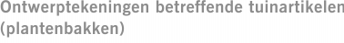 Ontwerptekeningen betreffende tuinartikelen (plantenbakken)