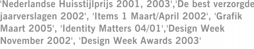 'Nederlandse Huisstijlprijs 2001, 2003','De best verzorgde jaarverslagen 2002', 'Items 1 Maart/April 2002', 'Grafik Maart 2005', 'Identity Matters 04/01','Design Week November 2002', 'Design Week Awards 2003'