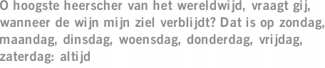 O hoogste heerscher van het wereldwijd, vraagt gij, wanneer de wijn mijn ziel verblijdt? Dat is op zondag, maandag, dinsdag, woensdag, donderdag, vrijdag, zaterdag: altijd