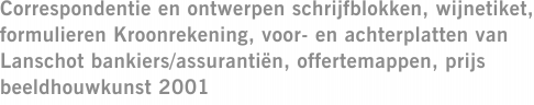 Correspondentie en ontwerpen schrijfblokken, wijnetiket, formulieren Kroonrekening, voor- en achterplatten van Lanschot bankiers/assurantiën, offertemappen, prijs beeldhouwkunst 2001