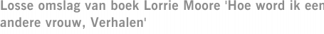 Losse omslag van boek Lorrie Moore 'Hoe word ik een andere vrouw, Verhalen'