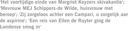 'Het voortijdige einde van Margriet Keyzers skivakantie'; 'Mevrouw MEJ Schippers-de Wilde, huisvrouw met beroep'; 'Zij zorgeloos achter een Campari, u zorgelijk aan de aspirine'; 'Een reis van Ellen de Ruyter ging de Londense smog in'