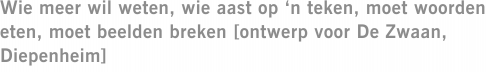 Wie meer wil weten, wie aast op ‘n teken, moet woorden eten, moet beelden breken [ontwerp voor De Zwaan, Diepenheim]