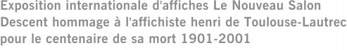 Exposition internationale d'affiches Le Nouveau Salon Descent hommage à l'affichiste henri de Toulouse-Lautrec pour le centenaire de sa mort 1901-2001