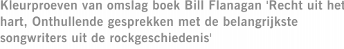 Kleurproeven van omslag boek Bill Flanagan 'Recht uit het hart, Onthullende gesprekken met de belangrijkste songwriters uit de rockgeschiedenis'