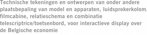 Technische tekeningen en ontwerpen van onder andere plaatsbepaling van model en apparaten, luidsprekerkolom, filmcabine, relatieschema en combinatie telescriptrice/toetsenbord, voor interactieve display over de Belgische economie