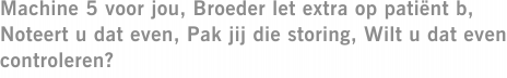 Machine 5 voor jou, Broeder let extra op patiënt b, Noteert u dat even, Pak jij die storing, Wilt u dat even controleren?